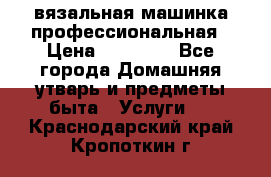 вязальная машинка профессиональная › Цена ­ 15 000 - Все города Домашняя утварь и предметы быта » Услуги   . Краснодарский край,Кропоткин г.